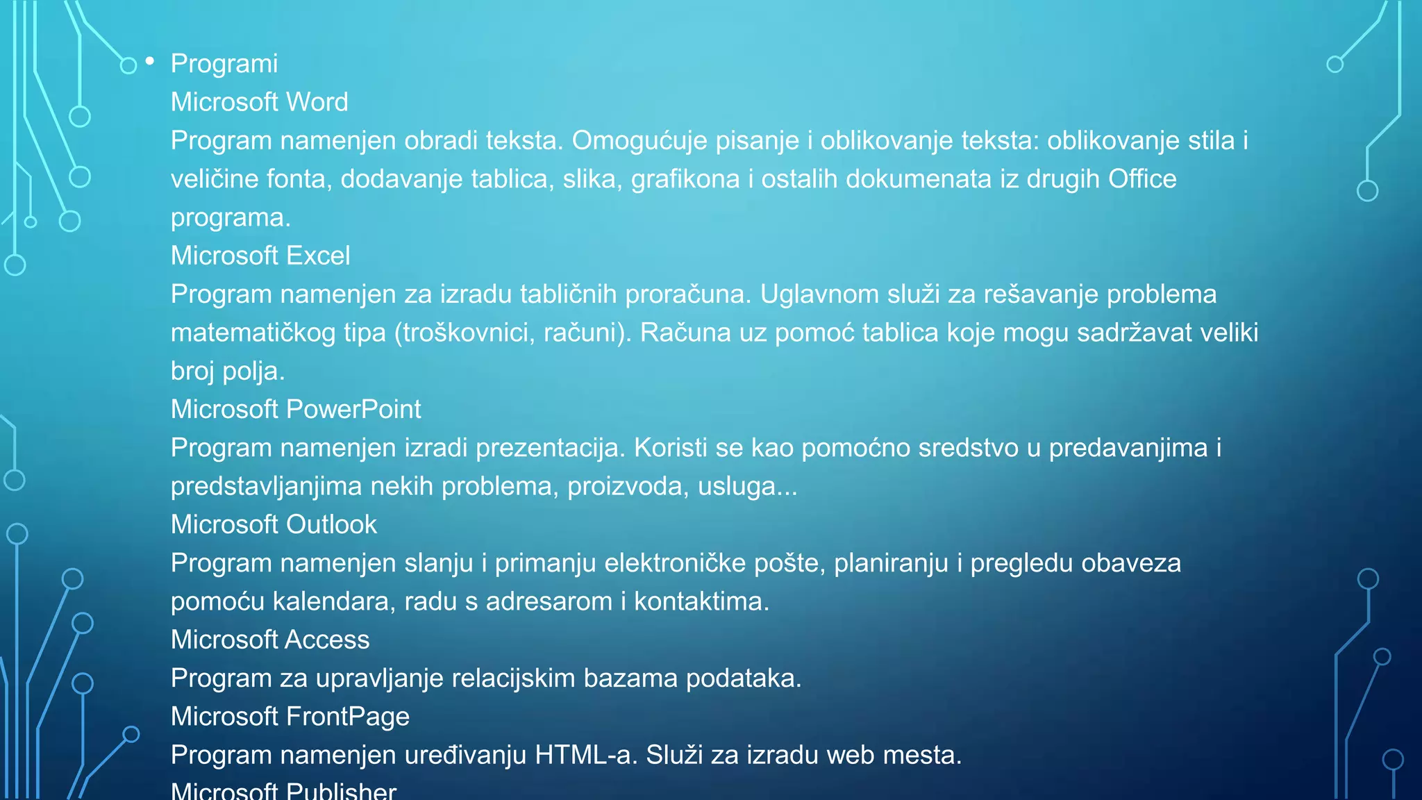•

Programi
Microsoft Word
Program namenjen obradi teksta. Omogućuje pisanje i oblikovanje teksta: oblikovanje stila i
veličine fonta, dodavanje tablica, slika, grafikona i ostalih dokumenata iz drugih Office
programa.
Microsoft Excel
Program namenjen za izradu tabličnih proračuna. Uglavnom služi za rešavanje problema
matematičkog tipa (troškovnici, računi). Računa uz pomoć tablica koje mogu sadržavat veliki
broj polja.
Microsoft PowerPoint
Program namenjen izradi prezentacija. Koristi se kao pomoćno sredstvo u predavanjima i
predstavljanjima nekih problema, proizvoda, usluga...
Microsoft Outlook
Program namenjen slanju i primanju elektroničke pošte, planiranju i pregledu obaveza
pomoću kalendara, radu s adresarom i kontaktima.
Microsoft Access
Program za upravljanje relacijskim bazama podataka.
Microsoft FrontPage
Program namenjen ureĎivanju HTML-a. Služi za izradu web mesta.

 