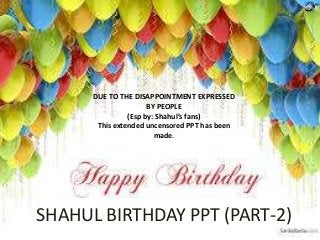 DUE TO THE DISAPPOINTMENT EXPRESSED
BY PEOPLE
(Esp by: Shahul’s fans)
This extended uncensored PPT has been
made.

SHAHUL BIRTHDAY PPT (PART-2)

 