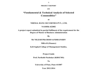 A
PROJECT REPORT
ON

“Fundamental & Technical Analysis of Selected
Commodities”
at
NIRMAL BANG SECURITIES PVT., LTD.
NASHIK-422002
A project report submitted in partial fulfilment of the requirement for the
Degree of Master of Business Administration
By
Mr NILESH PRAMOD SANDHANSHIV
MBA-II (Finance)
K.R Sapkal College of Management Studies,

Project Guide
Prof. Parikshit Pachokar (KRSCMS)
To
University of Pune, Pune-411007
Year 2012-2014

 