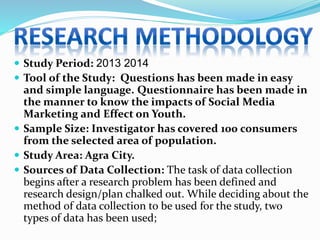  Study Period: 2013 2014
 Tool of the Study: Questions has been made in easy
and simple language. Questionnaire has been made in
the manner to know the impacts of Social Media
Marketing and Effect on Youth.
 Sample Size: Investigator has covered 100 consumers
from the selected area of population.
 Study Area: Agra City.
 Sources of Data Collection: The task of data collection
begins after a research problem has been defined and
research design/plan chalked out. While deciding about the
method of data collection to be used for the study, two
types of data has been used;
 