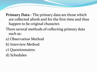 Primary Data - The primary data are those which
are collected afresh and for the first time and thus
happen to be original character.
There several methods of collecting primary data
such as:
a) Observation Method
b) Interview Method
c) Questionnaires
d) Schedules
 