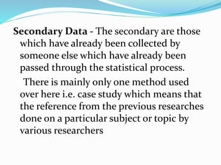 Secondary Data - The secondary are those
which have already been collected by
someone else which have already been
passed through the statistical process.
There is mainly only one method used
over here i.e. case study which means that
the reference from the previous researches
done on a particular subject or topic by
various researchers
 