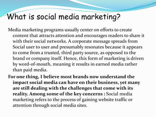 What is social media marketing?
Media marketing programs usually center on efforts to create
content that attracts attention and encourages readers to share it
with their social networks. A corporate message spreads from
Social user to user and presumably resonates because it appears
to come from a trusted, third party source, as opposed to the
brand or company itself. Hence, this form of marketing is driven
by word-of-mouth, meaning it results in earned media rather
than paid media.
For one thing, I believe most brands now understand the
impact social media can have on their business, yet many
are still dealing with the challenges that come with its
reality. Among some of the key concerns : Social media
marketing refers to the process of gaining website traffic or
attention through social media sites.
 