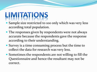  Sample size restricted to 100 only which was very less
according total population.
 The responses given by respondents were not always
accurate because the respondents gave the response
according to their understanding.
 Survey is a time consuming process but the time to
collect the data for research was very less.
 Sometimes the respondents are not willing to fill the
Questionnaire and hence the resultant may not be
correct.
 