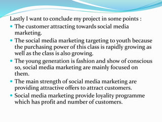 Lastly I want to conclude my project in some points :
 The customer attracting towards social media
marketing.
 The social media marketing targeting to youth because
the purchasing power of this class is rapidly growing as
well as the class is also growing.
 The young generation is fashion and show of conscious
so, social media marketing are mainly focused on
them.
 The main strength of social media marketing are
providing attractive offers to attract customers.
 Social media marketing provide loyality programme
which has profit and number of customers.
 