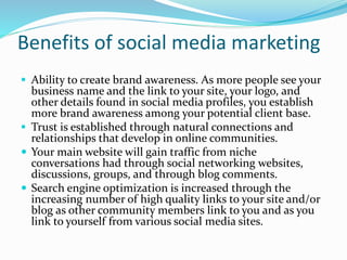 Benefits of social media marketing
 Ability to create brand awareness. As more people see your
business name and the link to your site, your logo, and
other details found in social media profiles, you establish
more brand awareness among your potential client base.
 Trust is established through natural connections and
relationships that develop in online communities.
 Your main website will gain traffic from niche
conversations had through social networking websites,
discussions, groups, and through blog comments.
 Search engine optimization is increased through the
increasing number of high quality links to your site and/or
blog as other community members link to you and as you
link to yourself from various social media sites.
 