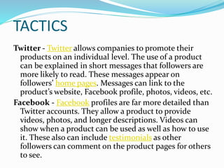 TACTICS
Twitter - Twitter allows companies to promote their
products on an individual level. The use of a product
can be explained in short messages that followers are
more likely to read. These messages appear on
followers’ home pages. Messages can link to the
product’s website, Facebook profile, photos, videos, etc.
Facebook - Facebook profiles are far more detailed than
Twitter accounts. They allow a product to provide
videos, photos, and longer descriptions. Videos can
show when a product can be used as well as how to use
it. These also can include testimonials as other
followers can comment on the product pages for others
to see.
 