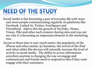 Social media is fast becoming a part of everyday life with more
and more people communicating regularly via platforms like
Facebook, Linked-In, Twitter, FourSquare and
FriendFeed. Add to this the growth of YouTube, iTunes,
Vimeo, flikr and other such content sharing sites and you can
see why it is becoming an important element in the marketing
mix.
Access to these sites is now much easier; the popularity of the
iPhone and other similar 3G handsets, the arrival of the iPad
and other tablet like devices will naturally increase the level of
activity in social media. The ability to access information
anywhere anytime is changing the way we engage and
communicate and brands need to respond to this if they want
engage with their customers.
 