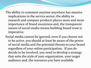 The ability to comment anytime anywhere has massive
implications in the service sector; the ability to
research and compare products places more and more
importance of brand awareness and, the transparent
nature of social media means building brand trust is
imperative.
Social media cannot be ignored; even if you choose not
to be active, you should at least be aware of the power
of social media and the potential threats to your brand
regardless of your online participation. If you do
decide to be involved, you need to develop a strategy
that suits the style of your organization, your target
audience and, the resources you have available.
 