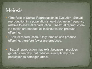  •The Role of Sexual Reproduction in Evolution Sexual

reproduction in a population should decline in frequency
relative to asexual reproduction. ◾
Asexual reproduction?
No males are needed, all individuals can produce
offspring.
 ◾
Sexual reproduction? Only females can produce
offspring, therefore fewer are produced.
 Sexual reproduction may exist because it provides

genetic variability that reduces susceptibility of a
population to pathogen attack.

 