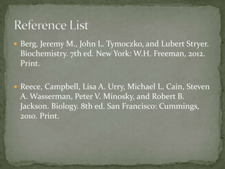  Berg, Jeremy M., John L. Tymoczko, and Lubert Stryer.

Biochemistry. 7th ed. New York: W.H. Freeman, 2012.
Print.
 Reece, Campbell, Lisa A. Urry, Michael L. Cain, Steven

A. Wasserman, Peter V. Minosky, and Robert B.
Jackson. Biology. 8th ed. San Francisco: Cummings,
2010. Print.

 