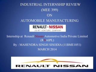 INDUSTRIAL INTERNSHIP REVIEW
(MEE 399)
ON
AUTOMOBILE MANUFACTURING
Internship at Renault Nissan Automotive India Private Limited
(RNAIPL)
By : MAHENDRA SINGH SISODIA (11BME1051)
MARCH 2014
 