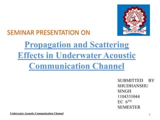 Propagation and Scattering
Effects in Underwater Acoustic
Communication Channel
SEMINAR PRESENTATION ON
SUBMITTED BY
SHUDHANSHU
SINGH
1104331044
EC 6TH
SEMESTER
Underwater Acoustic Communication Channel 1
 