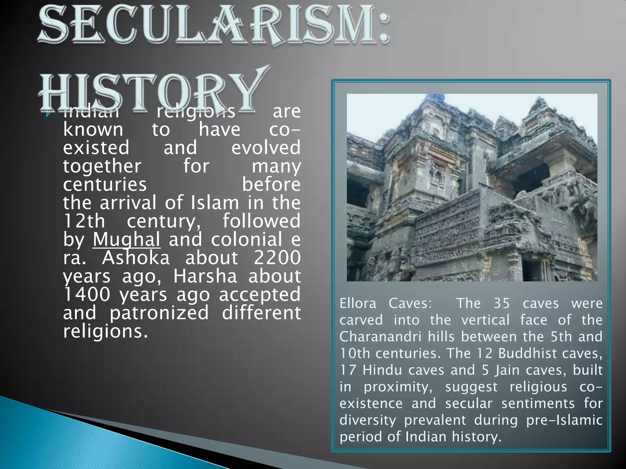  Indian religions are
known to have co-
existed and evolved
together for many
centuries before
the arrival of Islam in the
12th century, followed
by Mughal and colonial e
ra. Ashoka about 2200
years ago, Harsha about
1400 years ago accepted
and patronized different
religions.
Ellora Caves: The 35 caves were
carved into the vertical face of the
Charanandri hills between the 5th and
10th centuries. The 12 Buddhist caves,
17 Hindu caves and 5 Jain caves, built
in proximity, suggest religious co-
existence and secular sentiments for
diversity prevalent during pre-Islamic
period of Indian history.
 