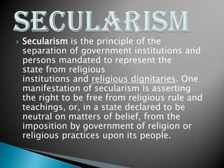  Secularism is the principle of the
separation of government institutions and
persons mandated to represent the
state from religious
institutions and religious dignitaries. One
manifestation of secularism is asserting
the right to be free from religious rule and
teachings, or, in a state declared to be
neutral on matters of belief, from the
imposition by government of religion or
religious practices upon its people.
 