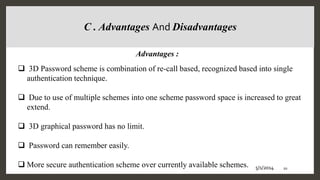  3D Password scheme is combination of re-call based, recognized based into single
authentication technique.
 Due to use of multiple schemes into one scheme password space is increased to great
extend.
 3D graphical password has no limit.
 Password can remember easily.
 More secure authentication scheme over currently available schemes.
C . Advantages And Disadvantages
Advantages :
5/1/2014 20
 
