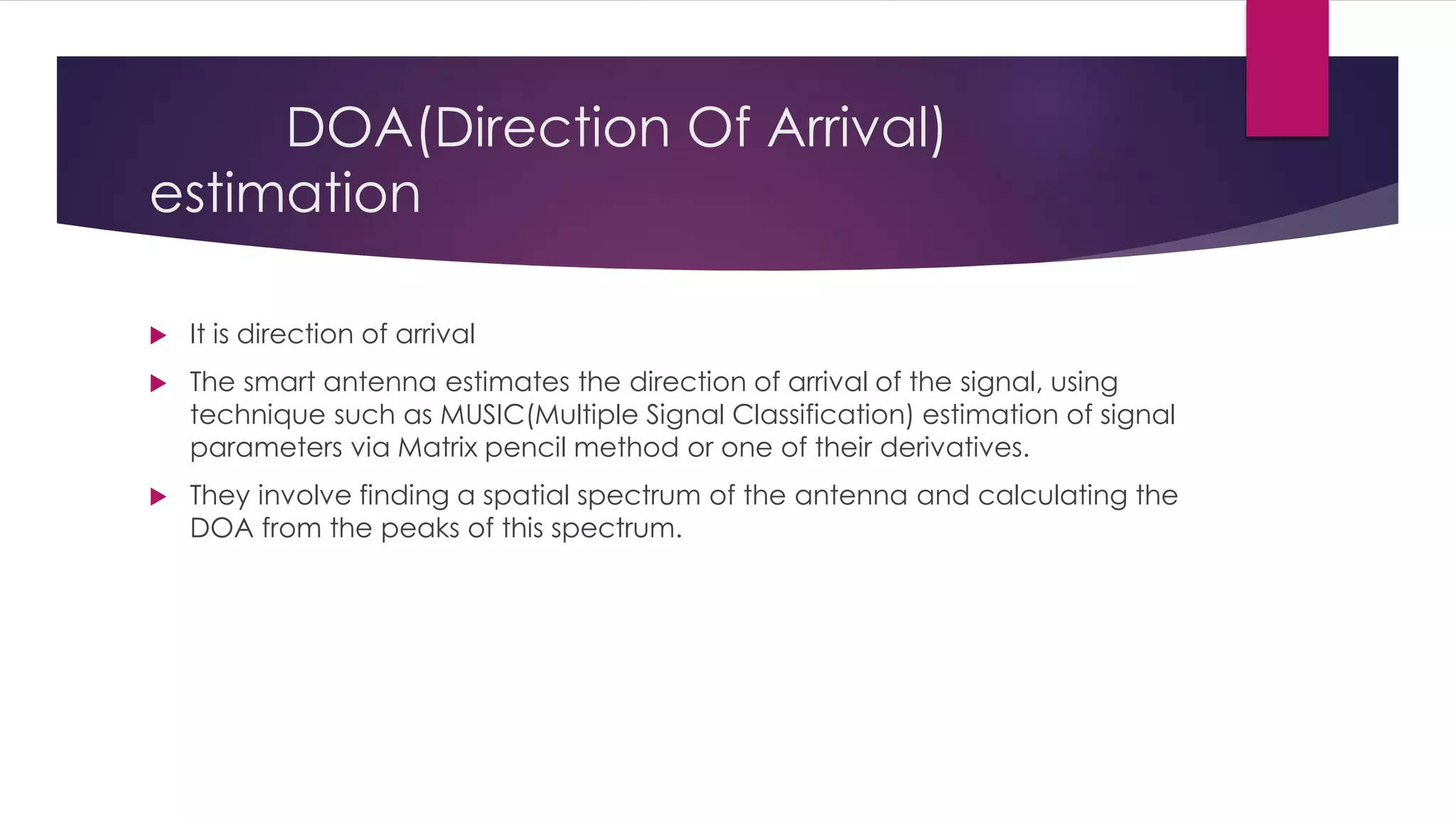 DOA(Direction Of Arrival)
estimation
 It is direction of arrival
 The smart antenna estimates the direction of arrival of the signal, using
technique such as MUSIC(Multiple Signal Classification) estimation of signal
parameters via Matrix pencil method or one of their derivatives.
 They involve finding a spatial spectrum of the antenna and calculating the
DOA from the peaks of this spectrum.
 