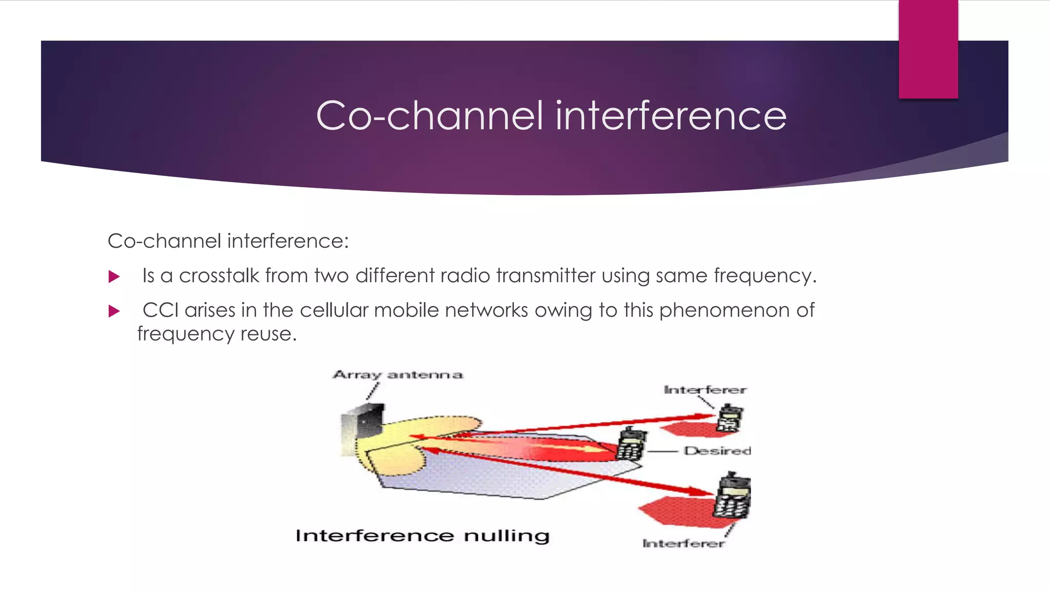 Co-channel interference
Co-channel interference:
 Is a crosstalk from two different radio transmitter using same frequency.
 CCI arises in the cellular mobile networks owing to this phenomenon of
frequency reuse.
 