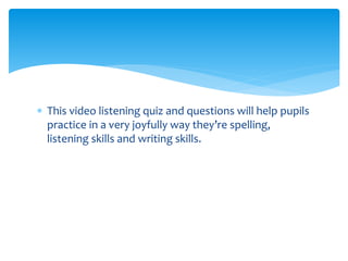  This video listening quiz and questions will help pupils
practice in a very joyfully way they’re spelling,
listening skills and writing skills.
 