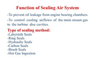 Function of Sealing Air System
-To prevent oil leakage from engine bearing chambers.
-To control cooling airflows of the main stream gas
to the turbine disc cavities.
Type of sealing method:
-Labyrinth Seals
-Ring Seals
-Hydraulic Seals
-Carbon Seals
-Brush Seals
-Hot Gas Ingestion
 