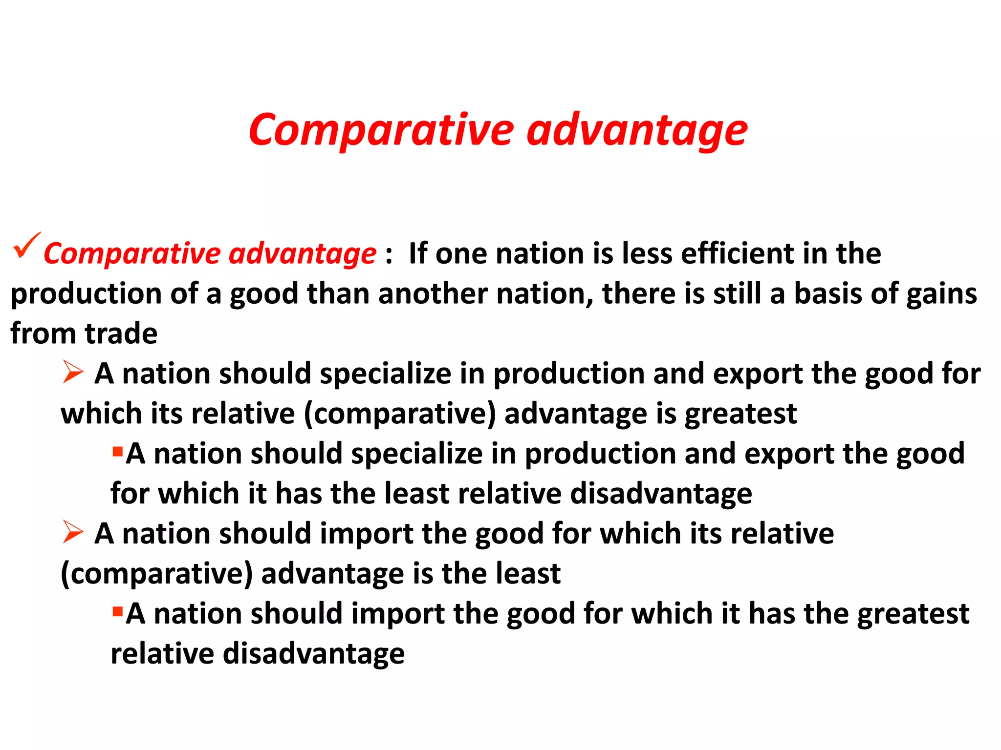 Comparative advantage : If one nation is less efficient in the
production of a good than another nation, there is still a basis of gains
from trade
 A nation should specialize in production and export the good for
which its relative (comparative) advantage is greatest
A nation should specialize in production and export the good
for which it has the least relative disadvantage
 A nation should import the good for which its relative
(comparative) advantage is the least
A nation should import the good for which it has the greatest
relative disadvantage
Comparative advantage
 