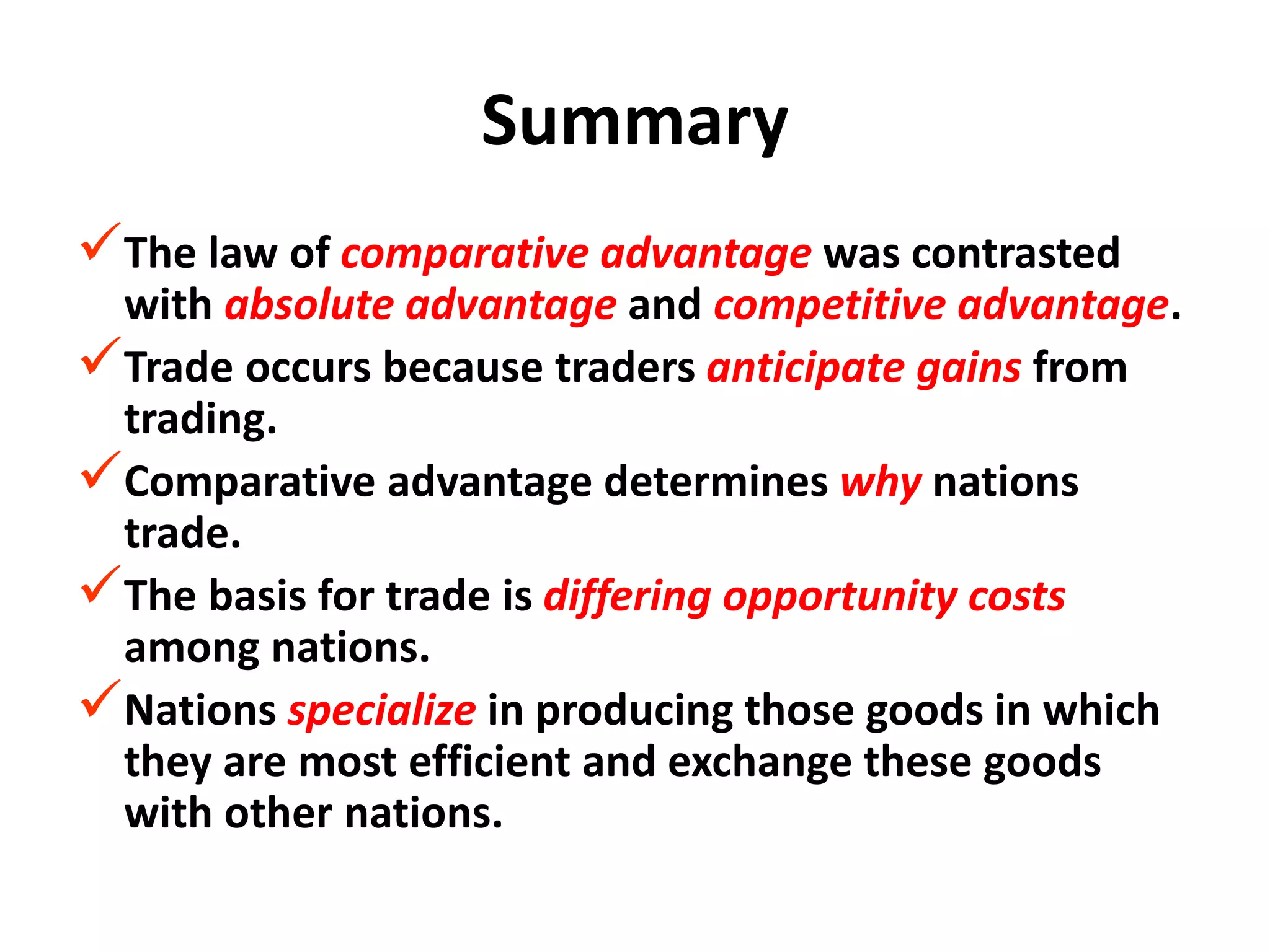 Summary
The law of comparative advantage was contrasted
with absolute advantage and competitive advantage.
Trade occurs because traders anticipate gains from
trading.
Comparative advantage determines why nations
trade.
The basis for trade is differing opportunity costs
among nations.
Nations specialize in producing those goods in which
they are most efficient and exchange these goods
with other nations.
 