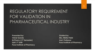 REGULATORY REQUIREMENT 
FOR VALIDATION IN 
PHARMACEUTICAL INDUSTRY 
1 
Presented by: 
Vishal Ganda 
M.Pharm ( 3rd Semester) 
QAT-1ST Shift 
Parul Institute of Pharmacy 
Guided by: 
Mrs. Nikita Patel 
Asst. Professor 
Parul Institute of Pharmacy 
 