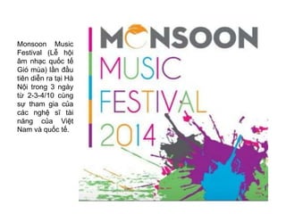 Monsoon Music 
Festival (Lễ hội 
âm nhạc quốc tế 
Gió mùa) lần đầu 
tiên diễn ra tại Hà 
Nội trong 3 ngày 
từ 2-3-4/10 cùng 
sự tham gia của 
các nghệ sĩ tài 
năng của Việt 
Nam và quốc tế. 
 