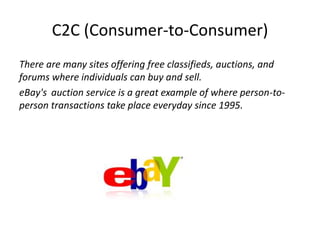 C2C (Consumer-to-Consumer) 
There are many sites offering free classifieds, auctions, and 
forums where individuals can buy and sell. 
eBay's auction service is a great example of where person-to-person 
transactions take place everyday since 1995. 
 