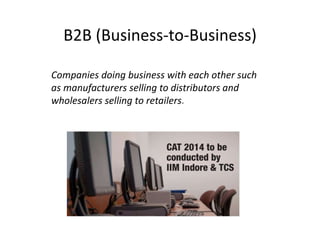 B2B (Business-to-Business) 
Companies doing business with each other such 
as manufacturers selling to distributors and 
wholesalers selling to retailers. 
 