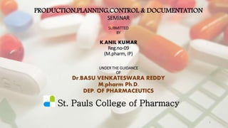 PRODUCTION,PLANNING,CONTROL & DOCUMENTATION 
SEMINAR 
SUBMITTED 
BY 
K.ANIL KUMAR 
Reg.no-09 
(M.pharm, IP) 
UNDER THE GUIDANCE 
OF 
Dr.BASU VENKATESWARA REDDY 
M.pharm Ph.D. 
DEP. OF PHARMACEUTICS 
St. Pauls College of Pharmacy 
1 
 