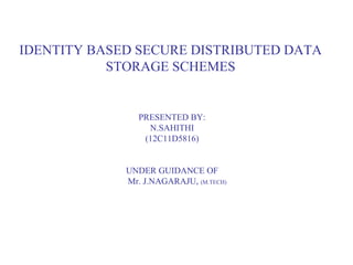 IDENTITY BASED SECURE DISTRIBUTED DATA 
STORAGE SCHEMES 
PRESENTED BY: 
N.SAHITHI 
(12C11D5816) 
UNDER GUIDANCE OF 
Mr. J.NAGARAJU, (M.TECH) 
 