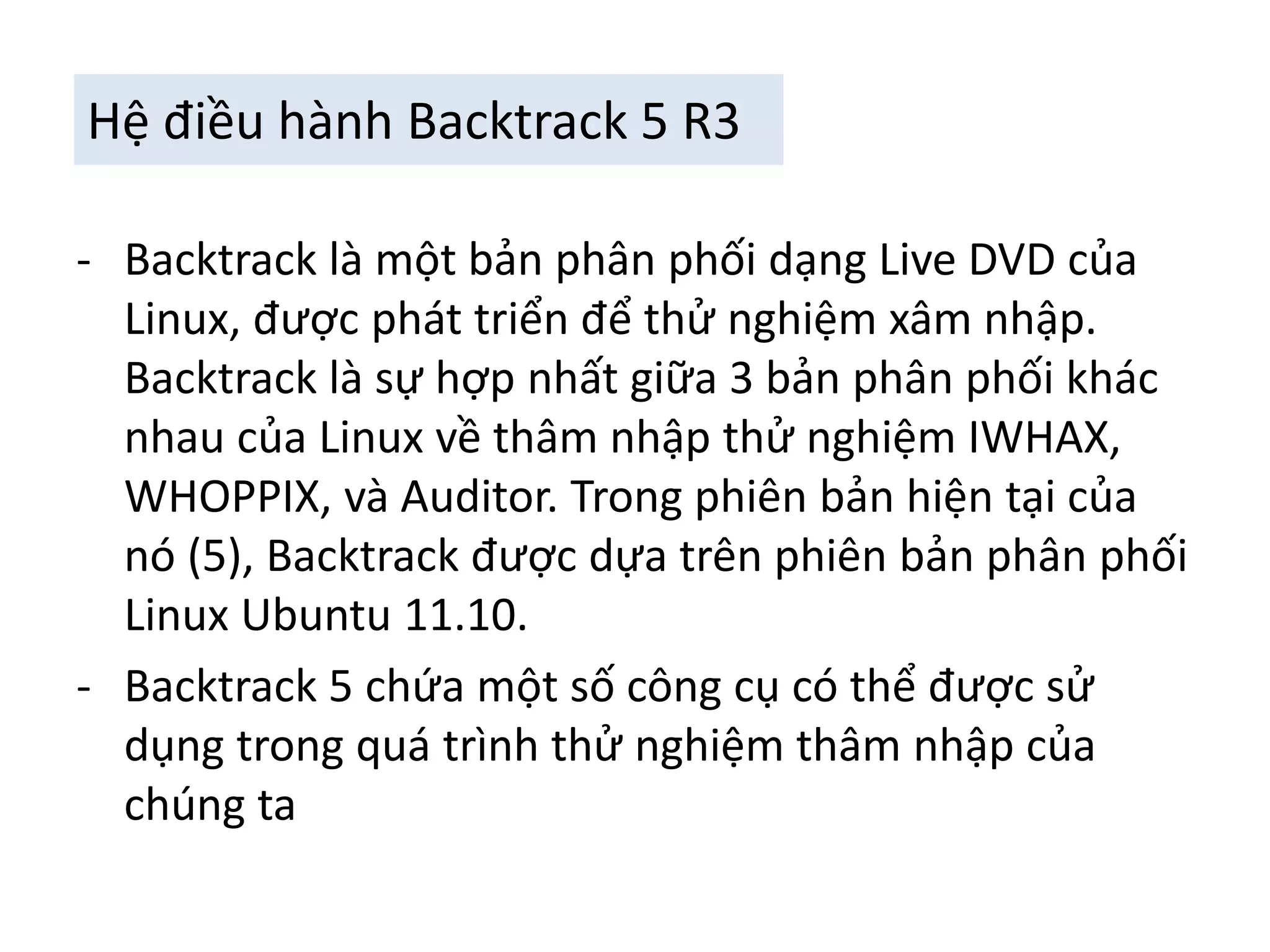 Hệ điều hành Backtrack 5 R3 
- Backtrack là một bản phân phối dạng Live DVD của 
Linux, được phát triển để thử nghiệm xâm nhập. 
Backtrack là sự hợp nhất giữa 3 bản phân phối khác 
nhau của Linux về thâm nhập thử nghiệm IWHAX, 
WHOPPIX, và Auditor. Trong phiên bản hiện tại của 
nó (5), Backtrack được dựa trên phiên bản phân phối 
Linux Ubuntu 11.10. 
- Backtrack 5 chứa một số công cụ có thể được sử 
dụng trong quá trình thử nghiệm thâm nhập của 
chúng ta 
 