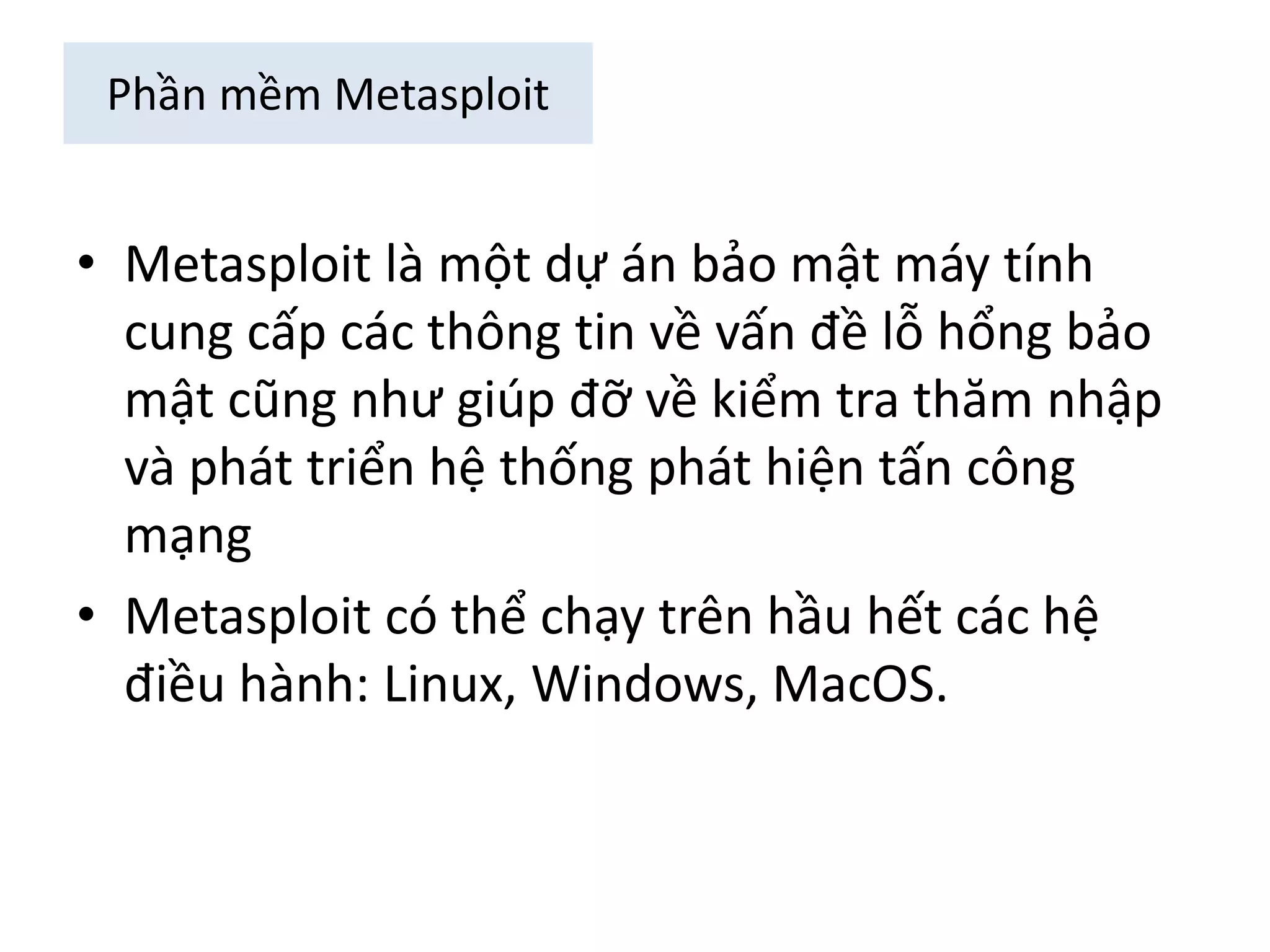 Phần mềm Metasploit 
• Metasploit là một dự án bảo mật máy tính 
cung cấp các thông tin về vấn đề lỗ hổng bảo 
mật cũng như giúp đỡ về kiểm tra thăm nhập 
và phát triển hệ thống phát hiện tấn công 
mạng 
• Metasploit có thể chạy trên hầu hết các hệ 
điều hành: Linux, Windows, MacOS. 
 