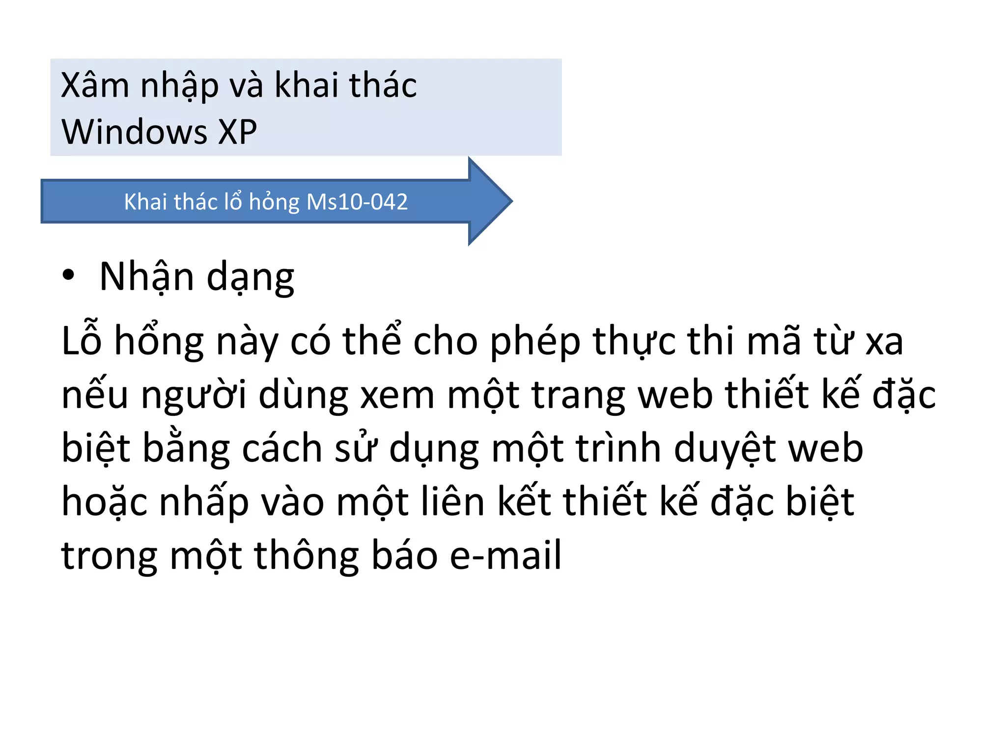 Xâm nhập và khai thác 
Windows XP 
Khai thác lổ hỏng Ms10-042 
• Nhận dạng 
Lỗ hổng này có thể cho phép thực thi mã từ xa 
nếu người dùng xem một trang web thiết kế đặc 
biệt bằng cách sử dụng một trình duyệt web 
hoặc nhấp vào một liên kết thiết kế đặc biệt 
trong một thông báo e-mail 
 