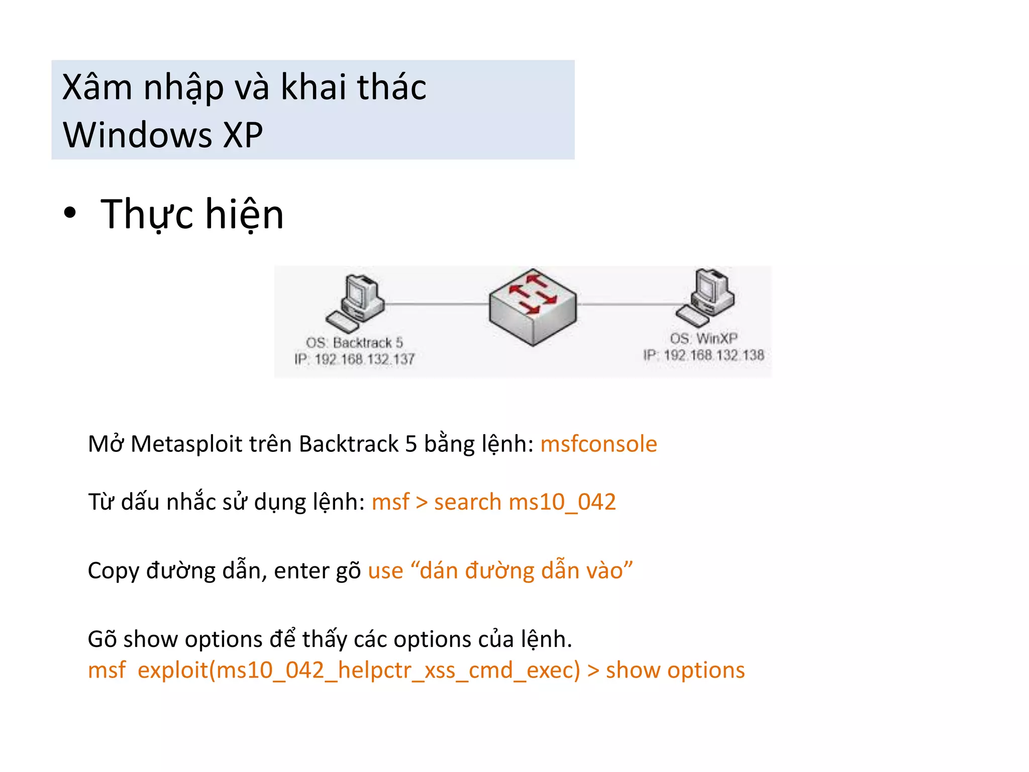Xâm nhập và khai thác 
Windows XP 
• Thực hiện 
Mở Metasploit trên Backtrack 5 bằng lệnh: msfconsole 
Từ dấu nhắc sử dụng lệnh: msf > search ms10_042 
Copy đường dẫn, enter gõ use “dán đường dẫn vào” 
Gõ show options để thấy các options của lệnh. 
msf exploit(ms10_042_helpctr_xss_cmd_exec) > show options 
 