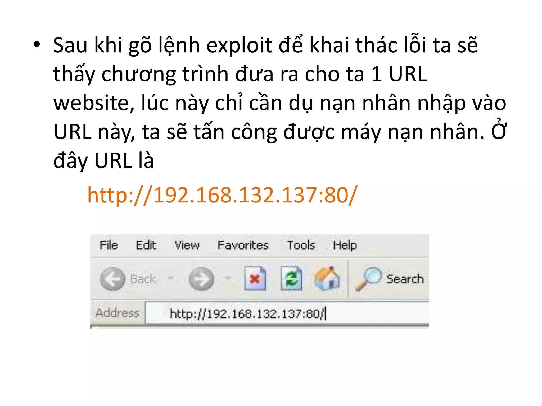 • Sau khi gõ lệnh exploit để khai thác lỗi ta sẽ 
thấy chương trình đưa ra cho ta 1 URL 
website, lúc này chỉ cần dụ nạn nhân nhập vào 
URL này, ta sẽ tấn công được máy nạn nhân. Ở 
đây URL là 
http://192.168.132.137:80/ 
 