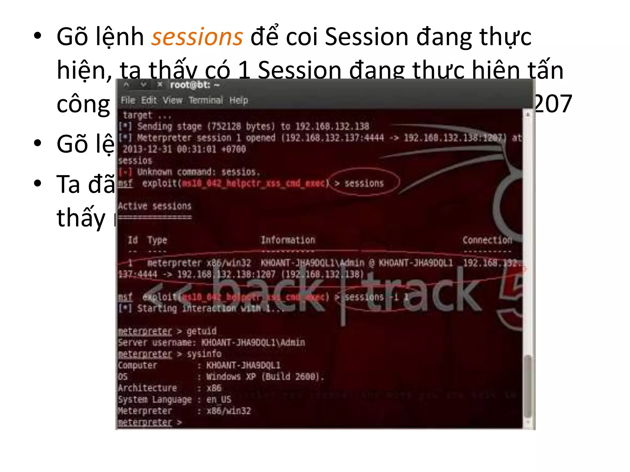• Gõ lệnh sessions để coi Session đang thực 
hiện, ta thấy có 1 Session đang thực hiện tấn 
công tới máy 192.168.132.138 trên port 1207 
• Gõ lệnh sessions –i 1 
• Ta đã tấn công được vào máy nạn nhân, ta 
thấy máy nạn nhân là Windows XP 32 bit 
 