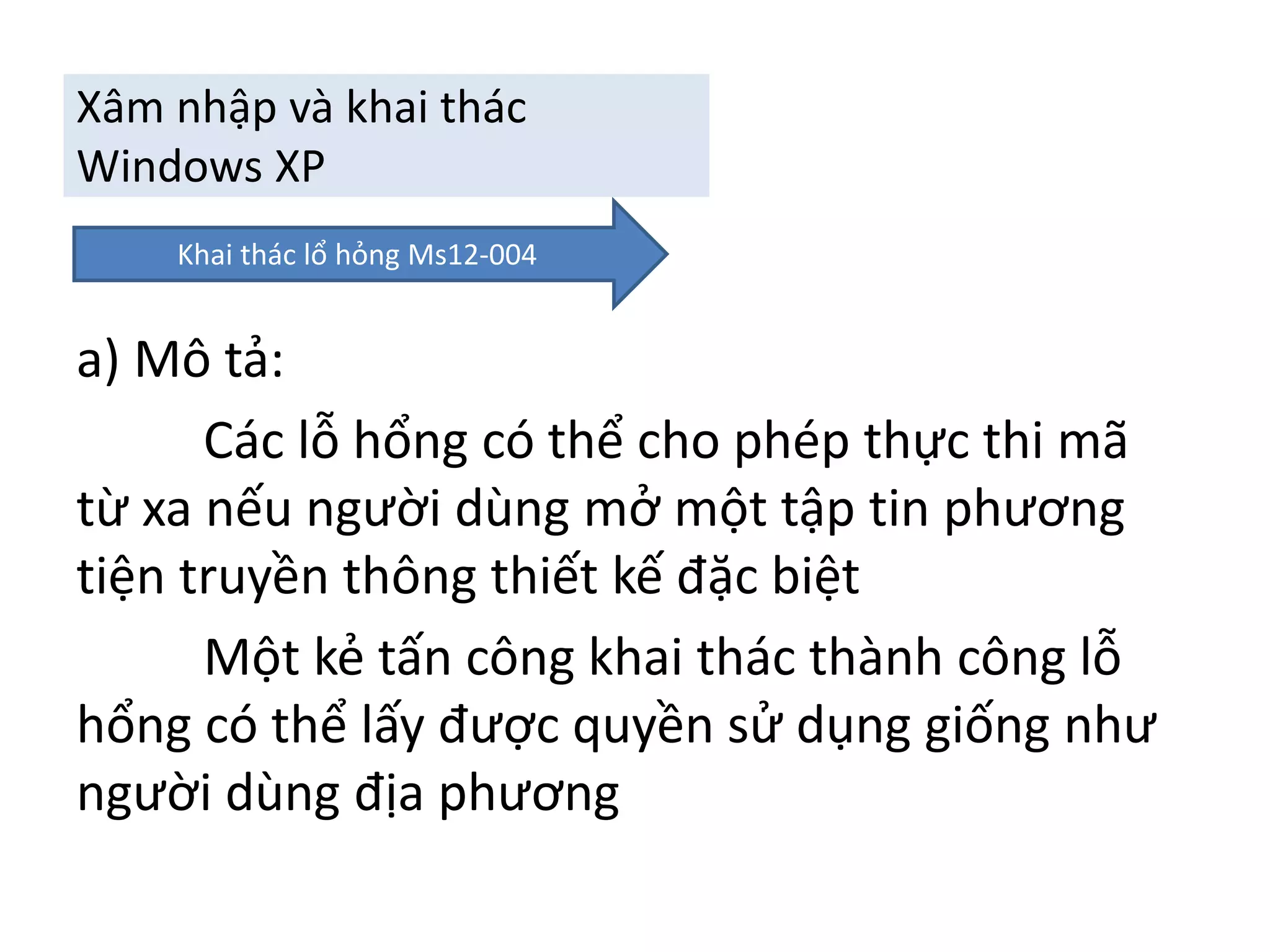 Xâm nhập và khai thác 
Windows XP 
Khai thác lổ hỏng Ms12-004 
a) Mô tả: 
Các lỗ hổng có thể cho phép thực thi mã 
từ xa nếu người dùng mở một tập tin phương 
tiện truyền thông thiết kế đặc biệt 
Một kẻ tấn công khai thác thành công lỗ 
hổng có thể lấy được quyền sử dụng giống như 
người dùng địa phương 
 