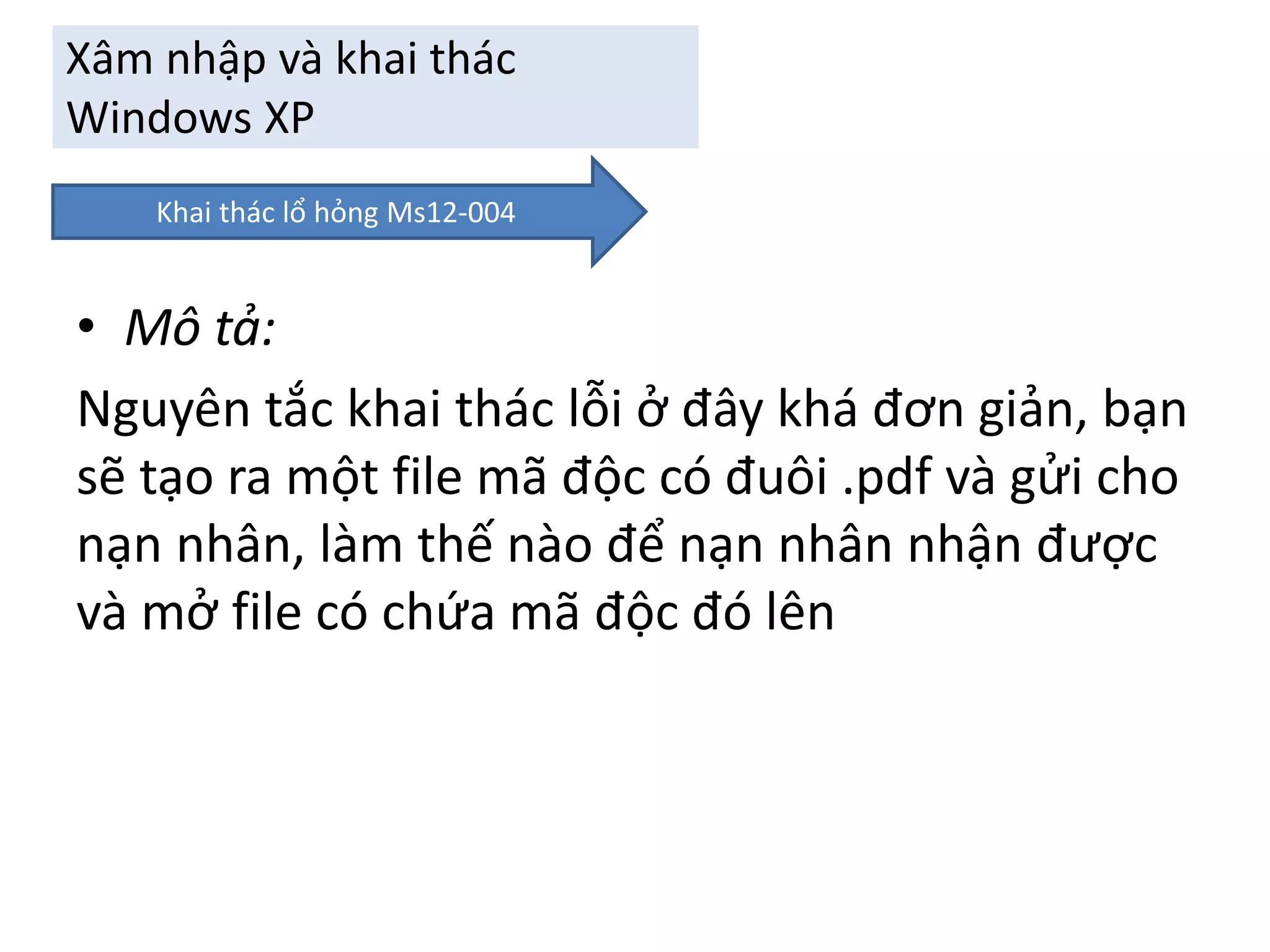 Xâm nhập và khai thác 
Windows XP 
Khai thác lổ hỏng Ms12-004 
• Mô tả: 
Nguyên tắc khai thác lỗi ở đây khá đơn giản, bạn 
sẽ tạo ra một file mã độc có đuôi .pdf và gửi cho 
nạn nhân, làm thế nào để nạn nhân nhận được 
và mở file có chứa mã độc đó lên 
 