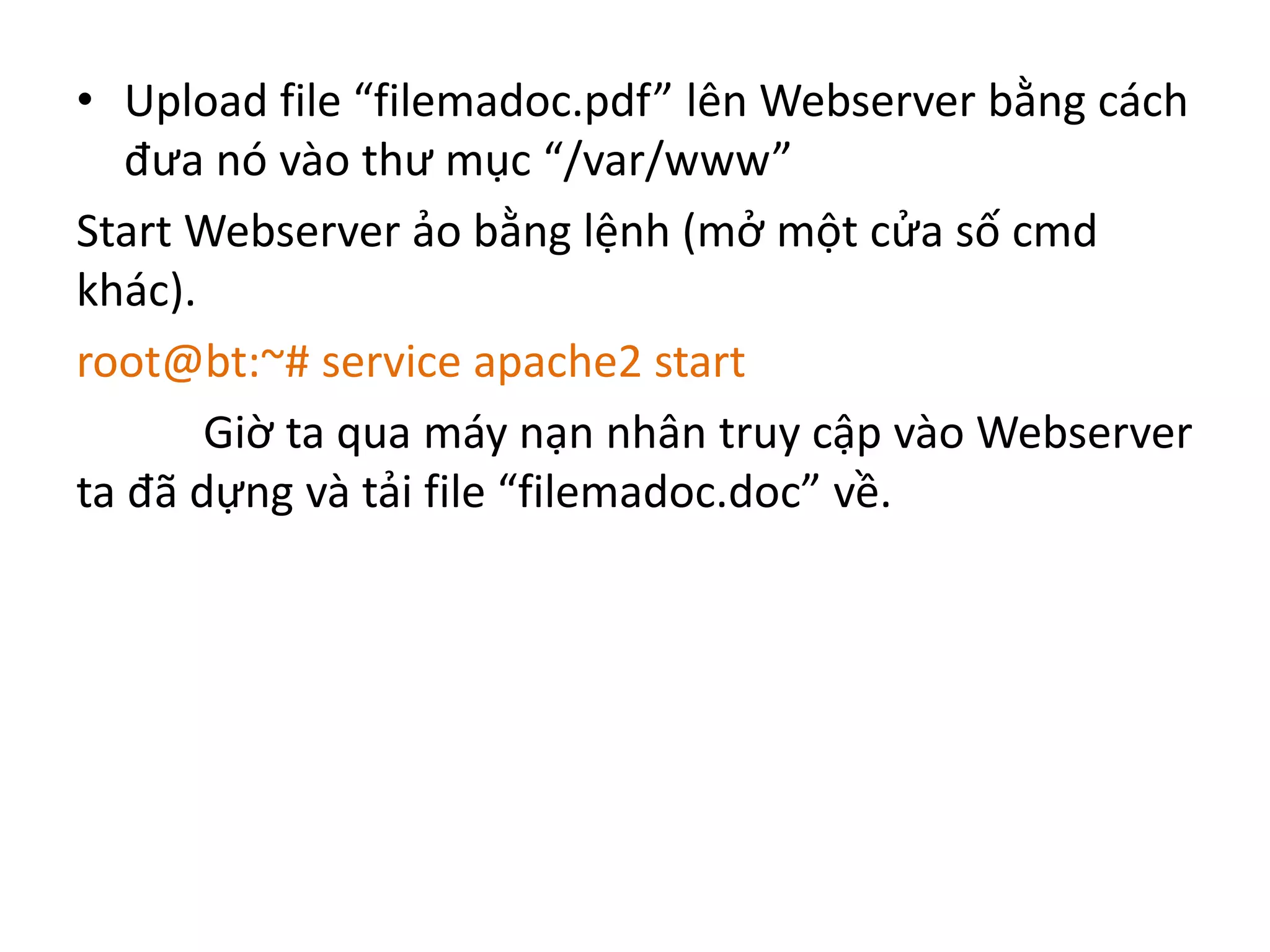 • Upload file “filemadoc.pdf” lên Webserver bằng cách 
đưa nó vào thư mục “/var/www” 
Start Webserver ảo bằng lệnh (mở một cửa số cmd 
khác). 
root@bt:~# service apache2 start 
Giờ ta qua máy nạn nhân truy cập vào Webserver 
ta đã dựng và tải file “filemadoc.doc” về. 
 