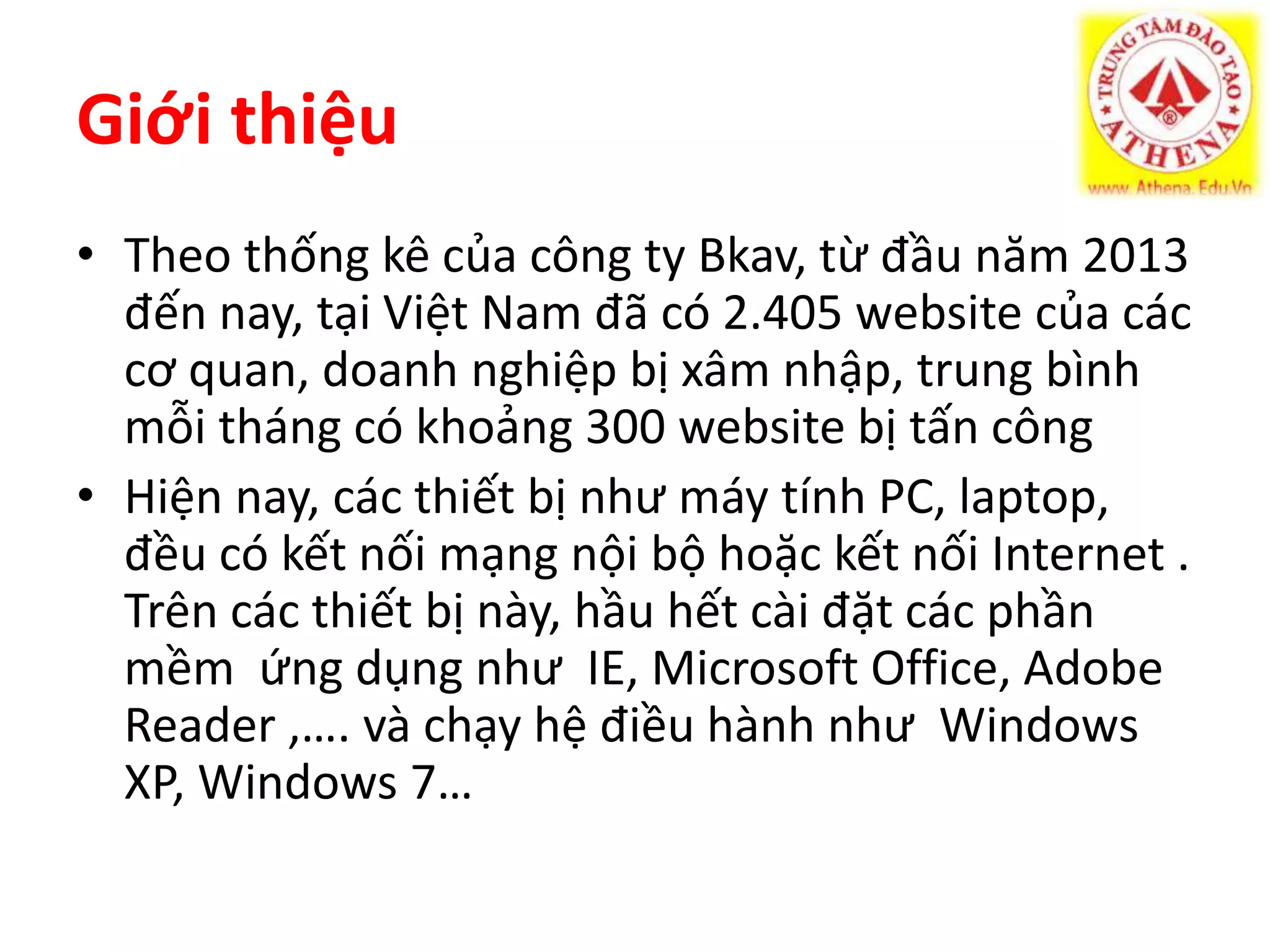 Giới thiệu 
• Theo thống kê của công ty Bkav, từ đầu năm 2013 
đến nay, tại Việt Nam đã có 2.405 website của các 
cơ quan, doanh nghiệp bị xâm nhập, trung bình 
mỗi tháng có khoảng 300 website bị tấn công 
• Hiện nay, các thiết bị như máy tính PC, laptop, 
đều có kết nối mạng nội bộ hoặc kết nối Internet . 
Trên các thiết bị này, hầu hết cài đặt các phần 
mềm ứng dụng như IE, Microsoft Office, Adobe 
Reader ,…. và chạy hệ điều hành như Windows 
XP, Windows 7… 
 