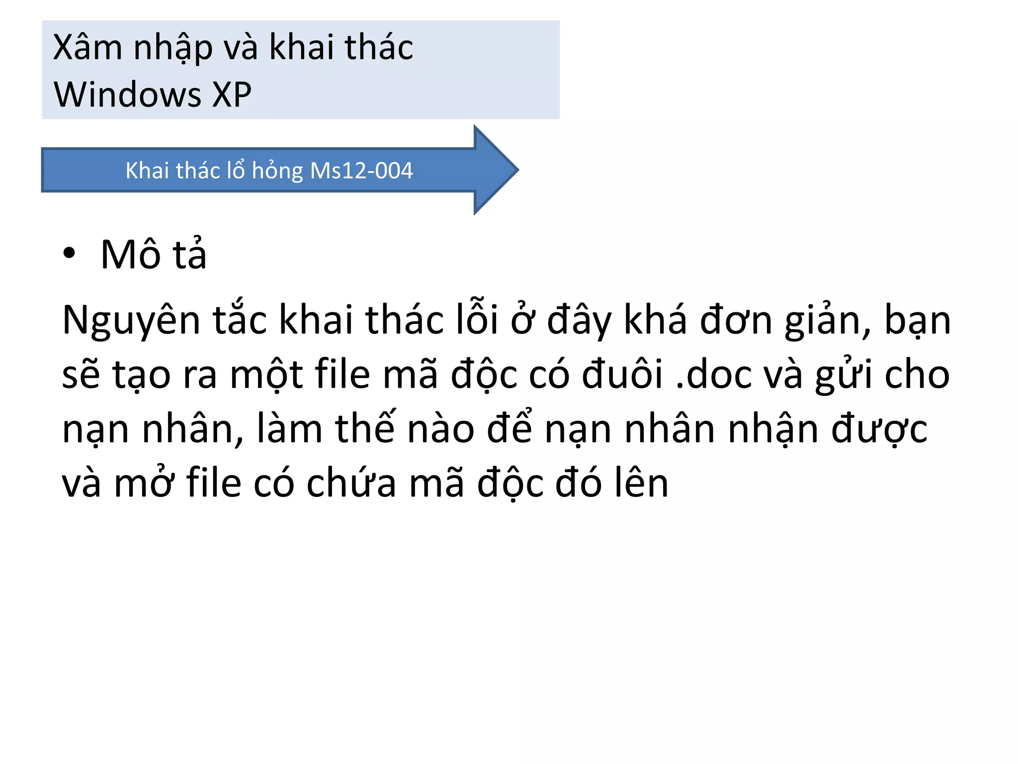 Xâm nhập và khai thác 
Windows XP 
Khai thác lổ hỏng Ms12-004 
• Mô tả 
Nguyên tắc khai thác lỗi ở đây khá đơn giản, bạn 
sẽ tạo ra một file mã độc có đuôi .doc và gửi cho 
nạn nhân, làm thế nào để nạn nhân nhận được 
và mở file có chứa mã độc đó lên 
 